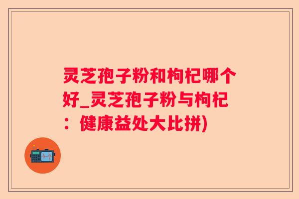 灵芝孢子粉和枸杞哪个好_灵芝孢子粉与枸杞：健康益处大比拼)