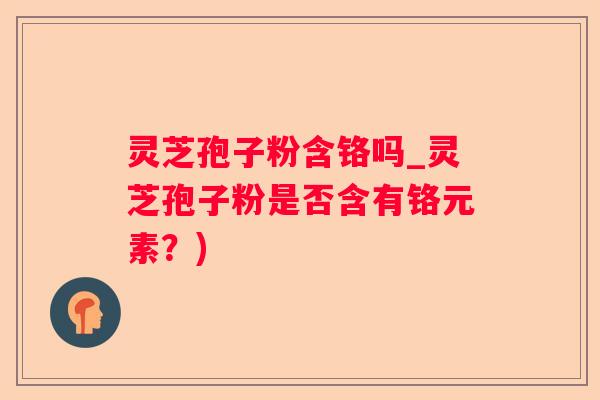 灵芝孢子粉含铬吗_灵芝孢子粉是否含有铬元素？)