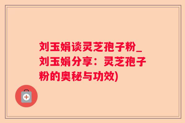 刘玉娟谈灵芝孢子粉_刘玉娟分享：灵芝孢子粉的奥秘与功效)