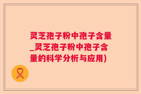 灵芝孢子粉中孢子含量_灵芝孢子粉中孢子含量的科学分析与应用)