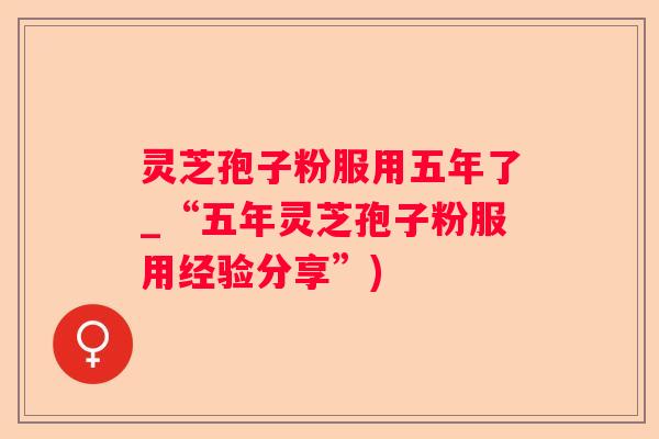 灵芝孢子粉服用五年了_“五年灵芝孢子粉服用经验分享”) 灵芝孢子粉服用五年了_“五年灵芝孢子粉服用经验分享”)