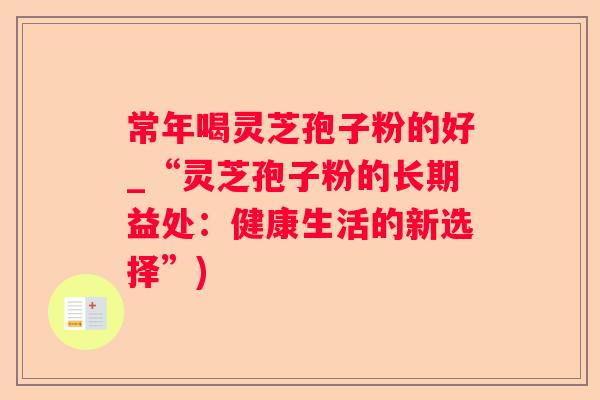 常年喝灵芝孢子粉的好_“灵芝孢子粉的长期益处:健康生活的新选择”) 常年喝灵芝孢子粉的好_“灵芝孢子粉的长期益处:健康生活的新选择”)