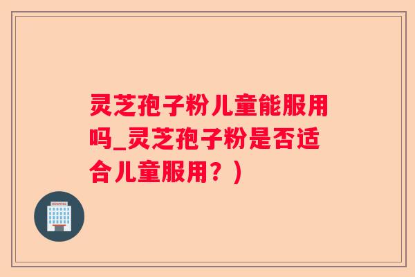 灵芝孢子粉儿童能服用吗_灵芝孢子粉是否适合儿童服用?) 灵芝孢子粉儿童能服用吗_灵芝孢子粉是否适合儿童服用?)