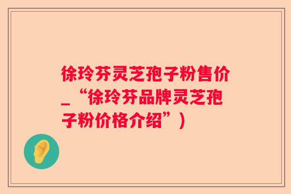 徐玲芬灵芝孢子粉售价_“徐玲芬品牌灵芝孢子粉价格介绍”)