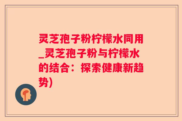 灵芝孢子粉柠檬水同用_灵芝孢子粉与柠檬水的结合：探索健康新趋势)