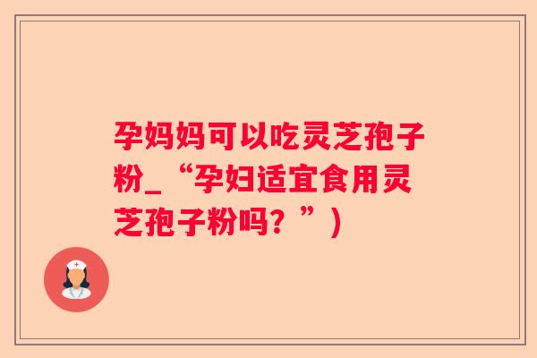 孕妈妈可以吃灵芝孢子粉_“孕妇适宜食用灵芝孢子粉吗？”)
