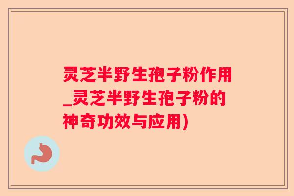 灵芝半野生孢子粉作用_灵芝半野生孢子粉的神奇功效与应用)
