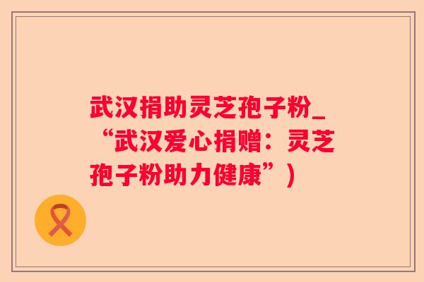 武汉捐助灵芝孢子粉_“武汉爱心捐赠：灵芝孢子粉助力健康”)