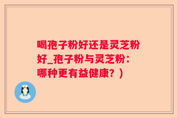 喝孢子粉好还是灵芝粉好_孢子粉与灵芝粉：哪种更有益健康？)