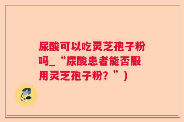 尿酸可以吃灵芝孢子粉吗_“尿酸患者能否服用灵芝孢子粉？”)