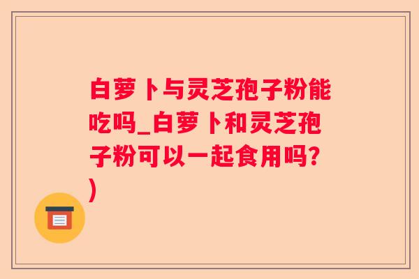 白萝卜与灵芝孢子粉能吃吗_白萝卜和灵芝孢子粉可以一起食用吗？)