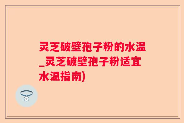 灵芝破壁孢子粉的水温_灵芝破壁孢子粉适宜水温指南)