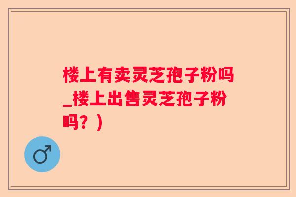 楼上有卖灵芝孢子粉吗_楼上出售灵芝孢子粉吗？)