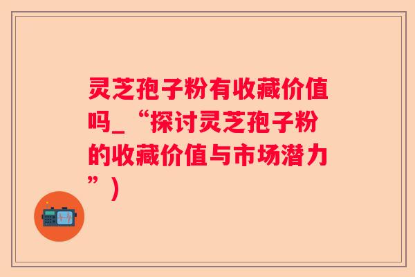 灵芝孢子粉有收藏价值吗_“探讨灵芝孢子粉的收藏价值与市场潜力”)