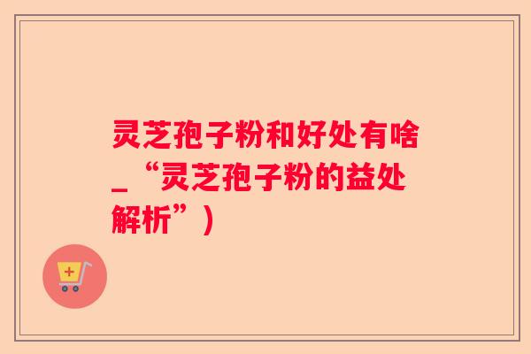 灵芝孢子粉和好处有啥_“灵芝孢子粉的益处解析”)