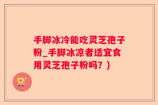 手脚冰冷能吃灵芝孢子粉_手脚冰凉者适宜食用灵芝孢子粉吗？)