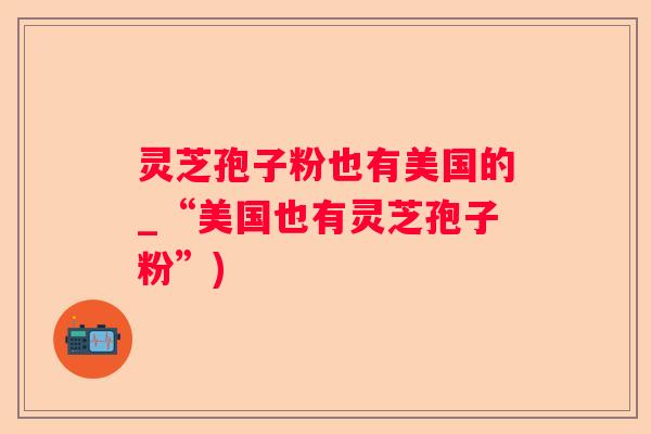 灵芝孢子粉也有美国的_“美国也有灵芝孢子粉”)