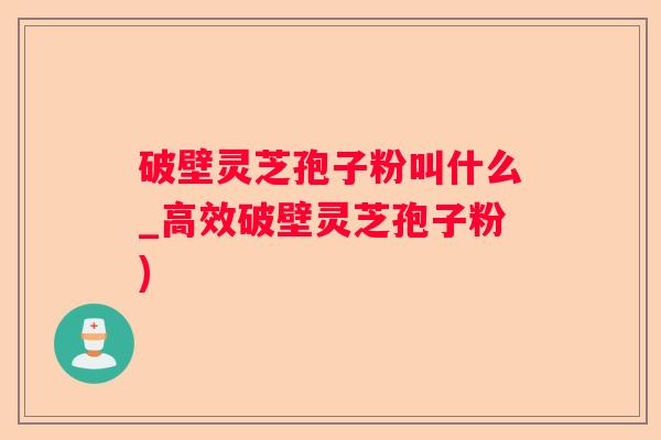 破壁灵芝孢子粉叫什么_高效破壁灵芝孢子粉)