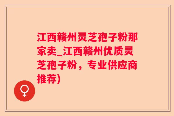 江西赣州灵芝孢子粉那家卖_江西赣州优质灵芝孢子粉，专业供应商推荐)