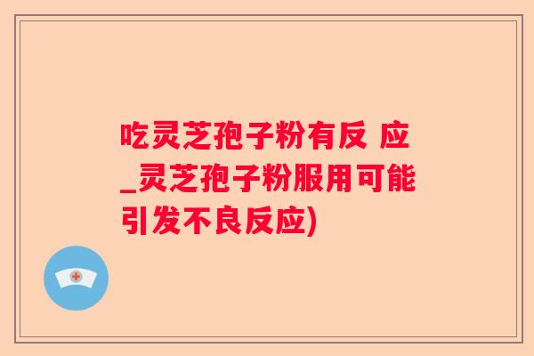 吃灵芝孢子粉有反 应_灵芝孢子粉服用可能引发不良反应)