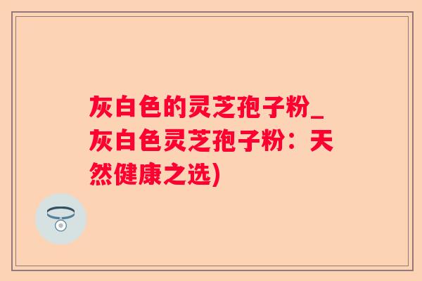 灰白色的灵芝孢子粉_灰白色灵芝孢子粉：天然健康之选)