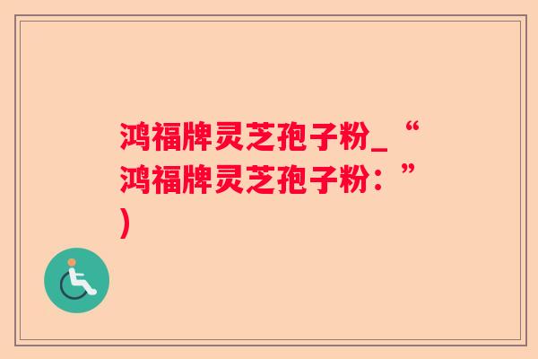 鸿福牌灵芝孢子粉_“鸿福牌灵芝孢子粉：”)