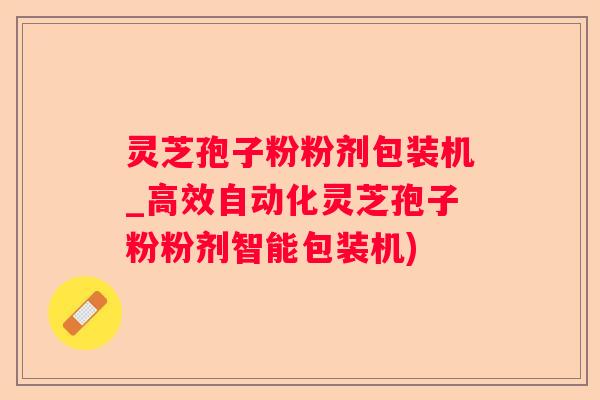 灵芝孢子粉粉剂包装机_高效自动化灵芝孢子粉粉剂智能包装机)