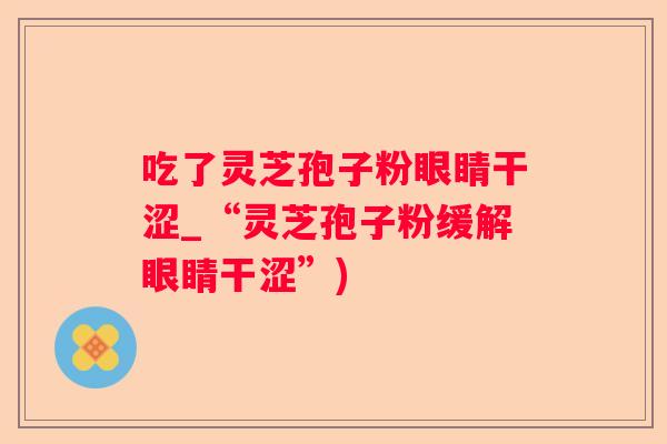 吃了灵芝孢子粉眼睛干涩_“灵芝孢子粉缓解眼睛干涩”)