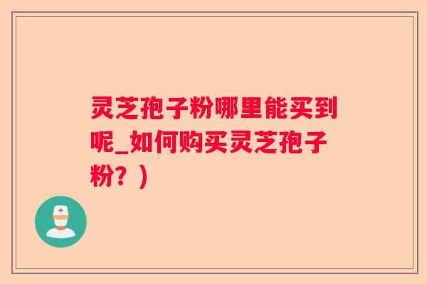 灵芝孢子粉哪里能买到呢_如何购买灵芝孢子粉？)