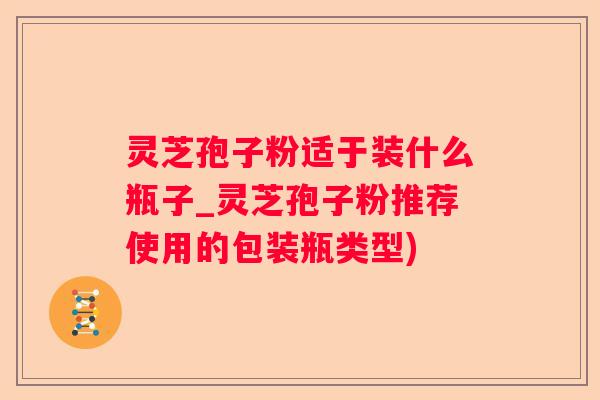 灵芝孢子粉适于装什么瓶子_灵芝孢子粉推荐使用的包装瓶类型)
