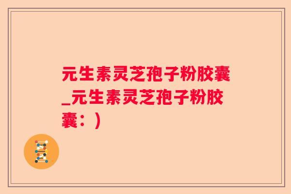 元生素灵芝孢子粉胶囊_元生素灵芝孢子粉胶囊：)