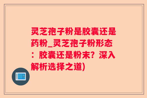 灵芝孢子粉是胶囊还是药粉_灵芝孢子粉形态：胶囊还是粉末？深入解析选择之道)
