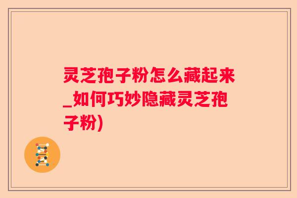 灵芝孢子粉怎么藏起来_如何巧妙隐藏灵芝孢子粉)