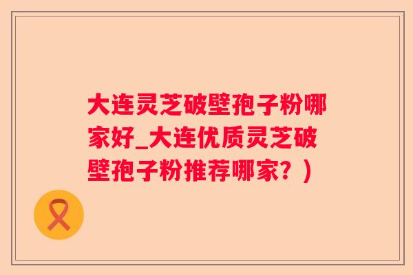 大连灵芝破壁孢子粉哪家好_大连优质灵芝破壁孢子粉推荐哪家？)
