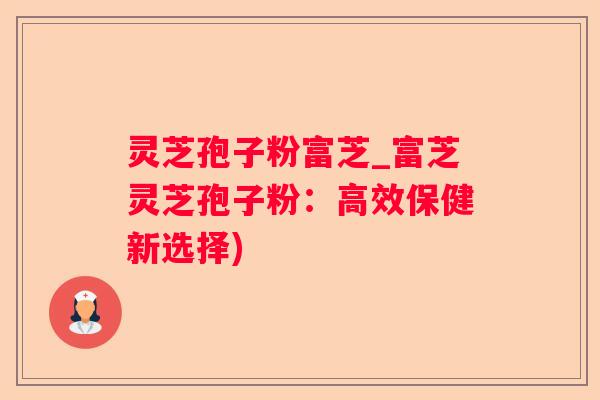 灵芝孢子粉富芝_富芝灵芝孢子粉：高效保健新选择)