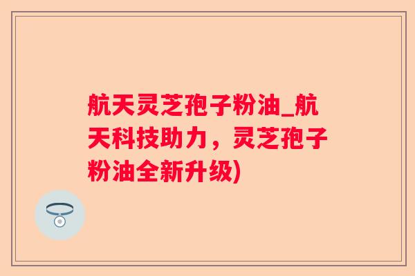 航天灵芝孢子粉油_航天科技助力，灵芝孢子粉油全新升级)