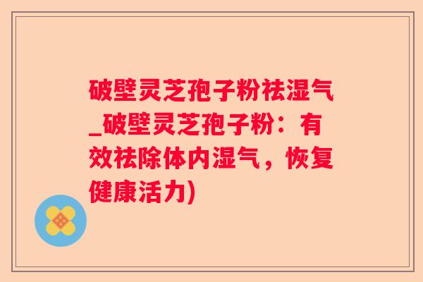 破壁灵芝孢子粉祛湿气_破壁灵芝孢子粉：有效祛除体内湿气，恢复健康活力)