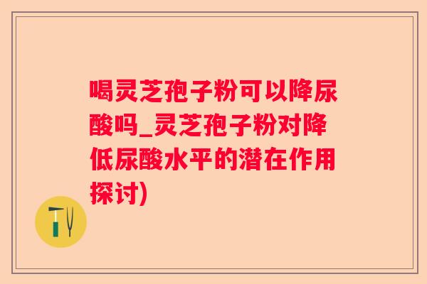喝灵芝孢子粉可以降尿酸吗_灵芝孢子粉对降低尿酸水平的潜在作用探讨)