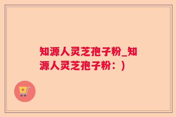 知源人灵芝孢子粉_知源人灵芝孢子粉：)