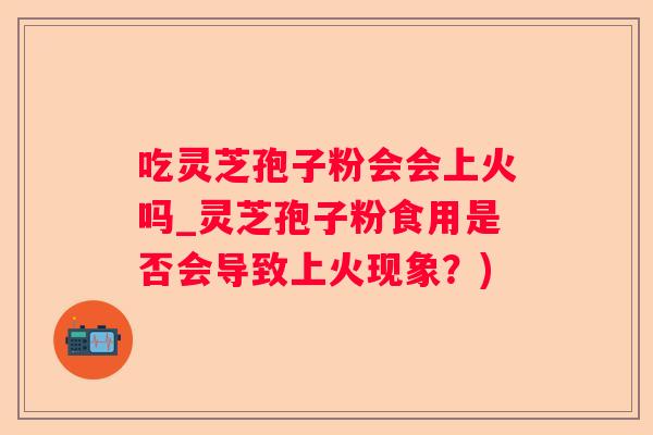 吃灵芝孢子粉会会上火吗_灵芝孢子粉食用是否会导致上火现象？)