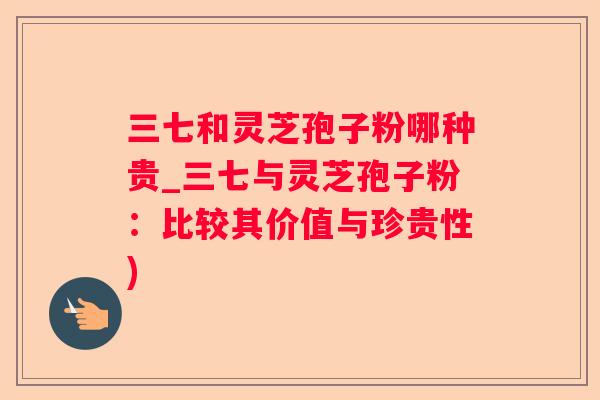 三七和灵芝孢子粉哪种贵_三七与灵芝孢子粉：比较其价值与珍贵性)
