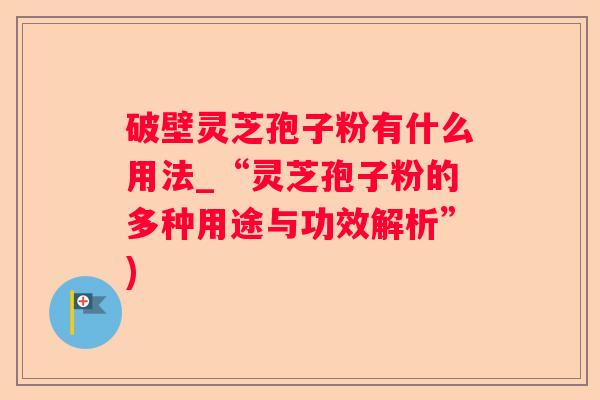 破壁灵芝孢子粉有什么用法_“灵芝孢子粉的多种用途与功效解析”)