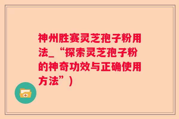 神州胜赛灵芝孢子粉用法_“探索灵芝孢子粉的神奇功效与正确使用方法”)