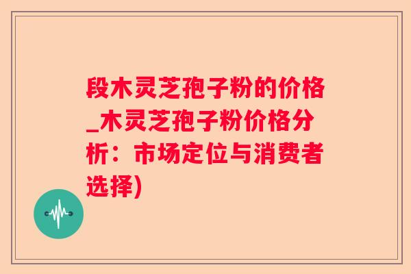 段木灵芝孢子粉的价格_木灵芝孢子粉价格分析：市场定位与消费者选择)