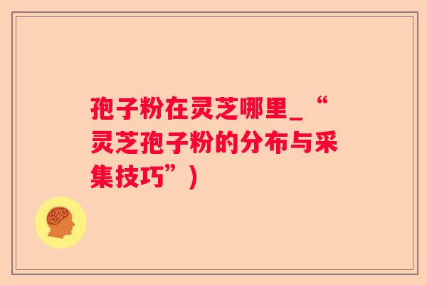 孢子粉在灵芝哪里_“灵芝孢子粉的分布与采集技巧”)