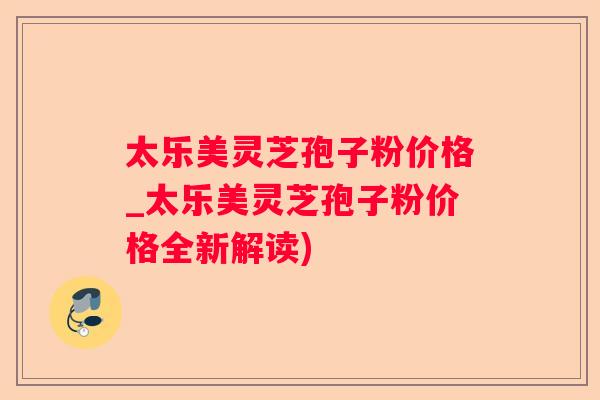 太乐美灵芝孢子粉价格_太乐美灵芝孢子粉价格全新解读)