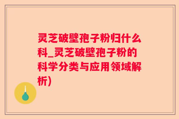 灵芝破壁孢子粉归什么科_灵芝破壁孢子粉的科学分类与应用领域解析)