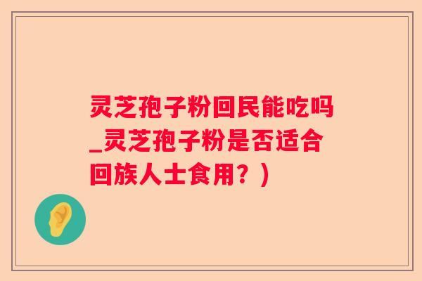 灵芝孢子粉回民能吃吗_灵芝孢子粉是否适合回族人士食用？)