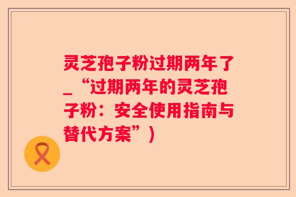 灵芝孢子粉过期两年了_“过期两年的灵芝孢子粉：安全使用指南与替代方案”)
