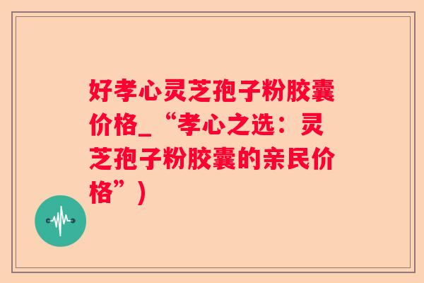 好孝心灵芝孢子粉胶囊价格_“孝心之选：灵芝孢子粉胶囊的亲民价格”)